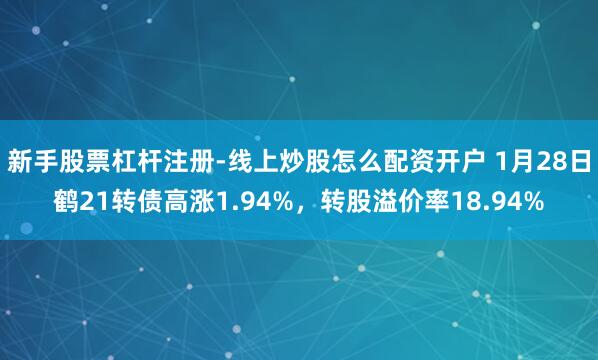新手股票杠杆注册-线上炒股怎么配资开户 1月28日鹤21转债高涨1.94%，转股溢价率18.94%