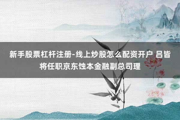 新手股票杠杆注册-线上炒股怎么配资开户 吕皆将任职京东蚀本金融副总司理