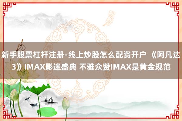 新手股票杠杆注册-线上炒股怎么配资开户 《阿凡达3》IMAX影迷盛典 不雅众赞IMAX是黄金规范