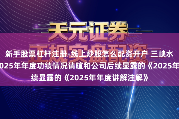 新手股票杠杆注册-线上炒股怎么配资开户 三峡水利：对于公司2025年年度功绩情况请暄和公司后续显露的《2025年年度讲解注解》