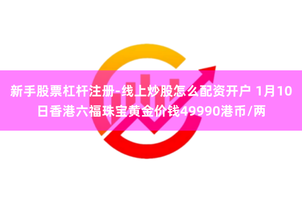新手股票杠杆注册-线上炒股怎么配资开户 1月10日香港六福珠宝黄金价钱49990港币/两