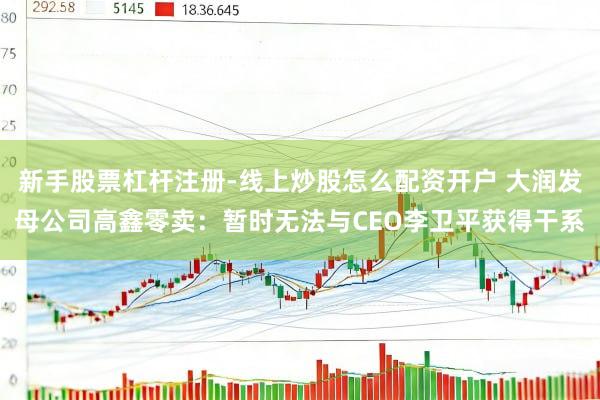 新手股票杠杆注册-线上炒股怎么配资开户 大润发母公司高鑫零卖：暂时无法与CEO李卫平获得干系
