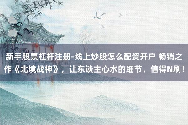 新手股票杠杆注册-线上炒股怎么配资开户 畅销之作《北境战神》，让东谈主心水的细节，值得N刷！