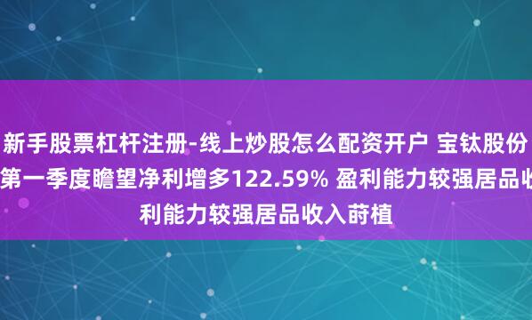 新手股票杠杆注册-线上炒股怎么配资开户 宝钛股份2021年第一季度瞻望净利增多122.59% 盈利能力较强居品收入莳植